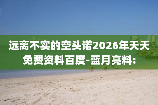 遠離不實的空頭諾2026年天天免費資料百度-藍月亮料: