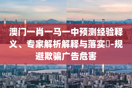 澳門一肖一馬一中預(yù)測經(jīng)驗釋義、專家解析解釋與落實?-規(guī)避欺騙廣告危害