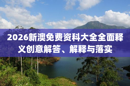 2026新澳免費資科大全全面釋義創(chuàng)意解答、解釋與落實