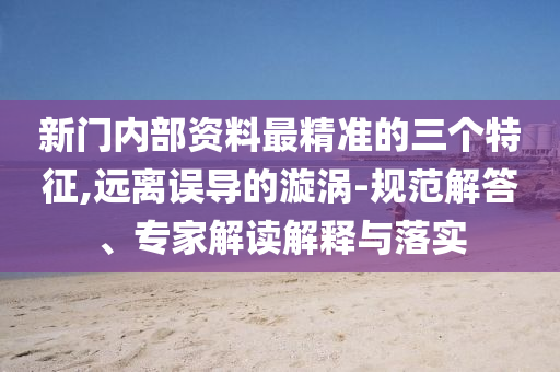 新門內部資料最精準的三個特征,遠離誤導的漩渦-規(guī)范解答、專家解讀解釋與落實