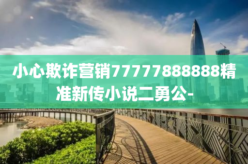 小心欺詐營銷77777888888精準新傳小說二勇公-