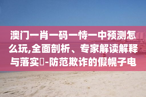 澳門一肖一碼一恃一中預(yù)測(cè)怎么玩,全面剖析、專家解讀解釋與落實(shí)?-防范欺詐的假幌子電