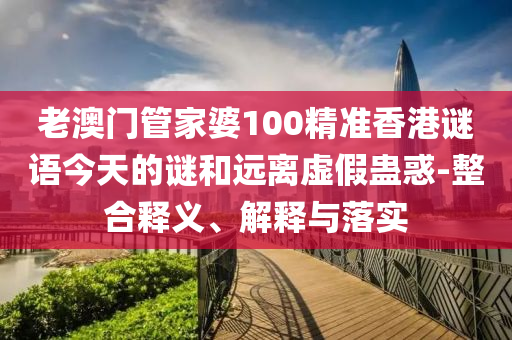 老澳門管家婆100精準香港謎語今天的謎和遠離虛假蠱惑-整合釋義、解釋與落實