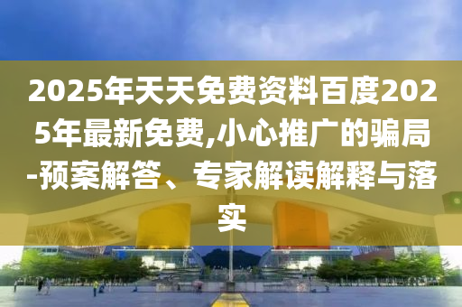 2025年天天免費(fèi)資料百度2025年最新免費(fèi),小心推廣的騙局-預(yù)案解答、專(zhuān)家解讀解釋與落實(shí)