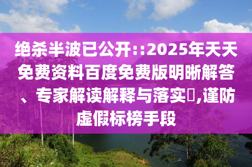 絕殺半波已公開::2025年天天免費資料百度免費版明晰解答、專家解讀解釋與落實?,謹(jǐn)防虛假標(biāo)榜手段