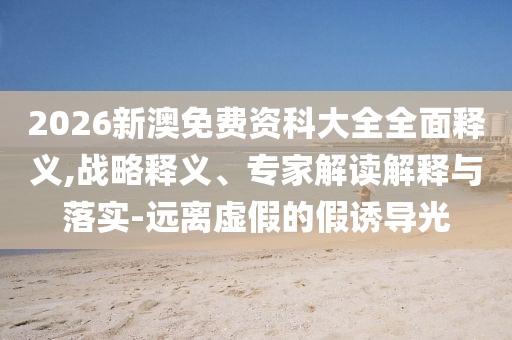 2026新澳免費(fèi)資科大全全面釋義,戰(zhàn)略釋義、專家解讀解釋與落實(shí)-遠(yuǎn)離虛假的假誘導(dǎo)光