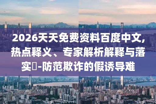 2026天天免費(fèi)資料百度中文,熱點(diǎn)釋義、專(zhuān)家解析解釋與落實(shí)?-防范欺詐的假誘導(dǎo)難