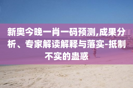 新奧今晚一肖一碼預(yù)測,成果分析、專家解讀解釋與落實-抵制不實的蠱惑