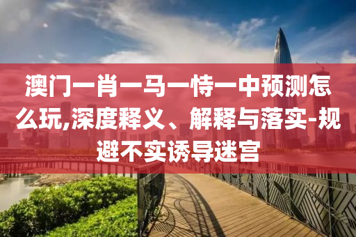 澳門(mén)一肖一馬一恃一中預(yù)測(cè)怎么玩,深度釋義、解釋與落實(shí)-規(guī)避不實(shí)誘導(dǎo)迷宮