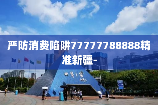 嚴(yán)防消費(fèi)陷阱77777788888精準(zhǔn)新疆-