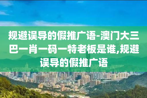 規(guī)避誤導(dǎo)的假推廣語-澳門大三巴一肖一碼一特老板是誰,規(guī)避誤導(dǎo)的假推廣語