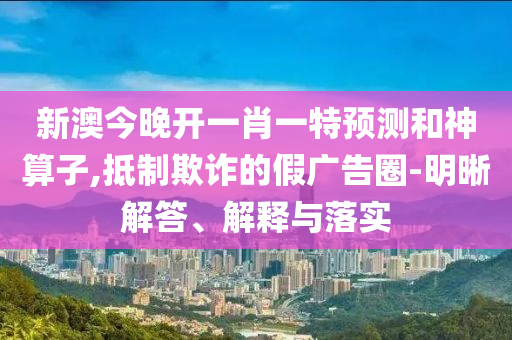新澳今晚開一肖一特預(yù)測(cè)和神算子,抵制欺詐的假廣告圈-明晰解答、解釋與落實(shí)
