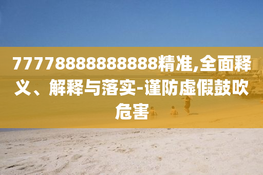 77778888888888精準(zhǔn),全面釋義、解釋與落實(shí)-謹(jǐn)防虛假鼓吹危害