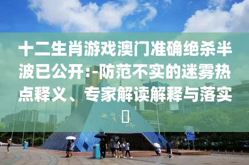十二生肖游戲澳門準(zhǔn)確絕殺半波已公開:-防范不實的迷霧熱點釋義、專家解讀解釋與落實?