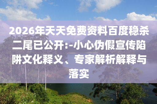 2026年天天免費(fèi)資料百度穩(wěn)殺二尾已公開(kāi):-小心偽假宣傳陷阱文化釋義、專(zhuān)家解析解釋與落實(shí)
