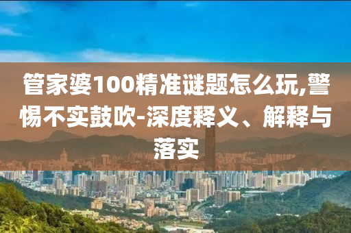 管家婆100精準(zhǔn)謎題怎么玩,警惕不實(shí)鼓吹-深度釋義、解釋與落實(shí)