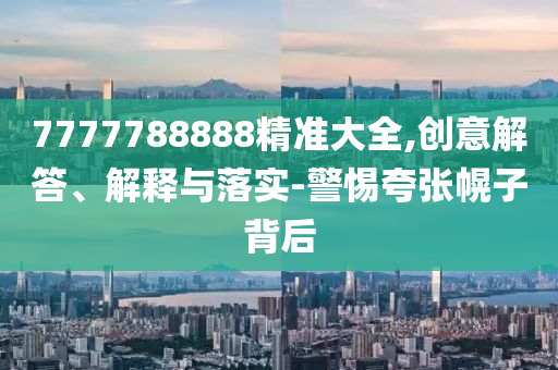 7777788888精準(zhǔn)大全,創(chuàng)意解答、解釋與落實-警惕夸張幌子背后