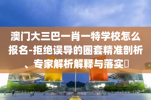 澳門大三巴一肖一特學(xué)校怎么報名-拒絕誤導(dǎo)的圈套精準(zhǔn)剖析、專家解析解釋與落實?