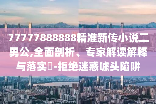 77777888888精準(zhǔn)新傳小說二勇公,全面剖析、專家解讀解釋與落實(shí)?-拒絕迷惑噱頭陷阱