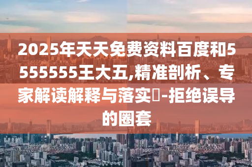 2025年天天免費資料百度和5555555王大五,精準剖析、專家解讀解釋與落實?-拒絕誤導(dǎo)的圈套