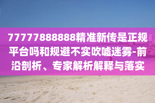 77777888888精準(zhǔn)新傳是正規(guī)平臺嗎和規(guī)避不實吹噓迷霧-前沿剖析、專家解析解釋與落實