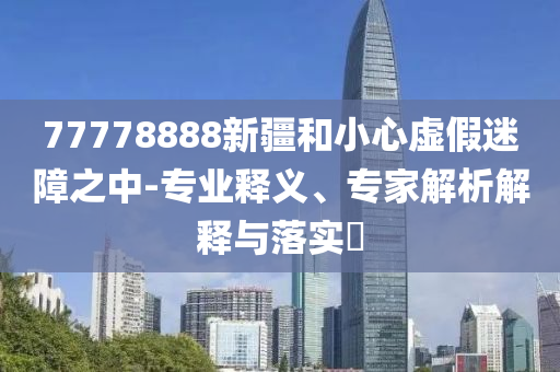 77778888新疆和小心虛假迷障之中-專業(yè)釋義、專家解析解釋與落實(shí)?