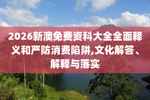 2026新澳免費資科大全全面釋義和嚴防消費陷阱,文化解答、解釋與落實