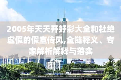 2005年天天開好彩大全和杜絕虛假的假宣傳風,全鏈釋義、專家解析解釋與落實