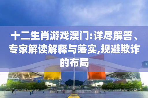 十二生肖游戲澳門:詳盡解答、專家解讀解釋與落實(shí),規(guī)避欺詐的布局