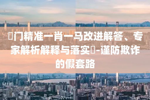 澚門(mén)精準(zhǔn)一肖一馬改進(jìn)解答、專(zhuān)家解析解釋與落實(shí)?-謹(jǐn)防欺詐的假套路