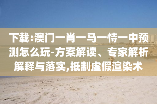 下載:澳門一肖一馬一恃一中預(yù)測怎么玩-方案解讀、專家解析解釋與落實,抵制虛假渲染術(shù)