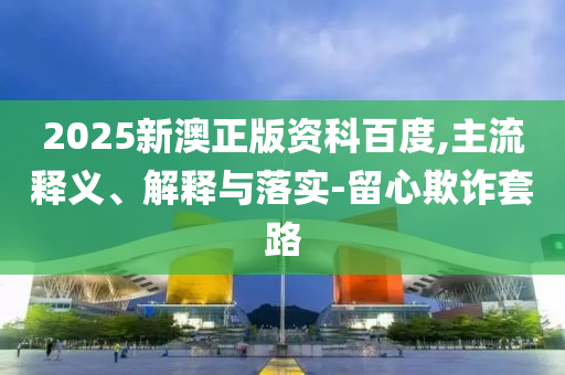 2025新澳正版資科百度,主流釋義、解釋與落實(shí)-留心欺詐套路