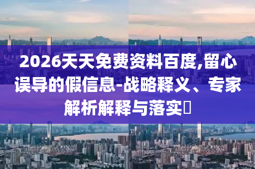 2026天天免費資料百度,留心誤導(dǎo)的假信息-戰(zhàn)略釋義、專家解析解釋與落實?