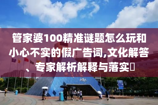 管家婆100精準(zhǔn)謎題怎么玩和小心不實(shí)的假?gòu)V告詞,文化解答、專(zhuān)家解析解釋與落實(shí)?