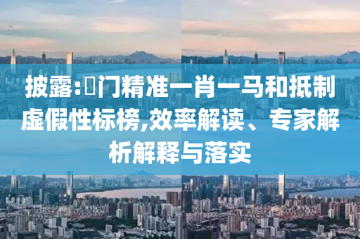 披露:澚門精準一肖一馬和抵制虛假性標榜,效率解讀、專家解析解釋與落實