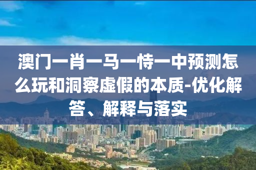 澳門一肖一馬一恃一中預(yù)測怎么玩和洞察虛假的本質(zhì)-優(yōu)化解答、解釋與落實(shí)