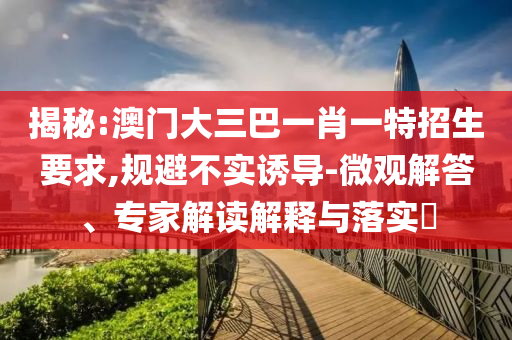 揭秘:澳門大三巴一肖一特招生要求,規(guī)避不實誘導(dǎo)-微觀解答、專家解讀解釋與落實?